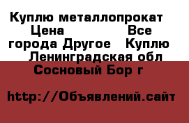 Куплю металлопрокат › Цена ­ 800 000 - Все города Другое » Куплю   . Ленинградская обл.,Сосновый Бор г.